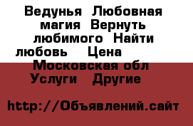 Ведунья. Любовная магия. Вернуть любимого. Найти любовь. › Цена ­ 1 500 - Московская обл. Услуги » Другие   